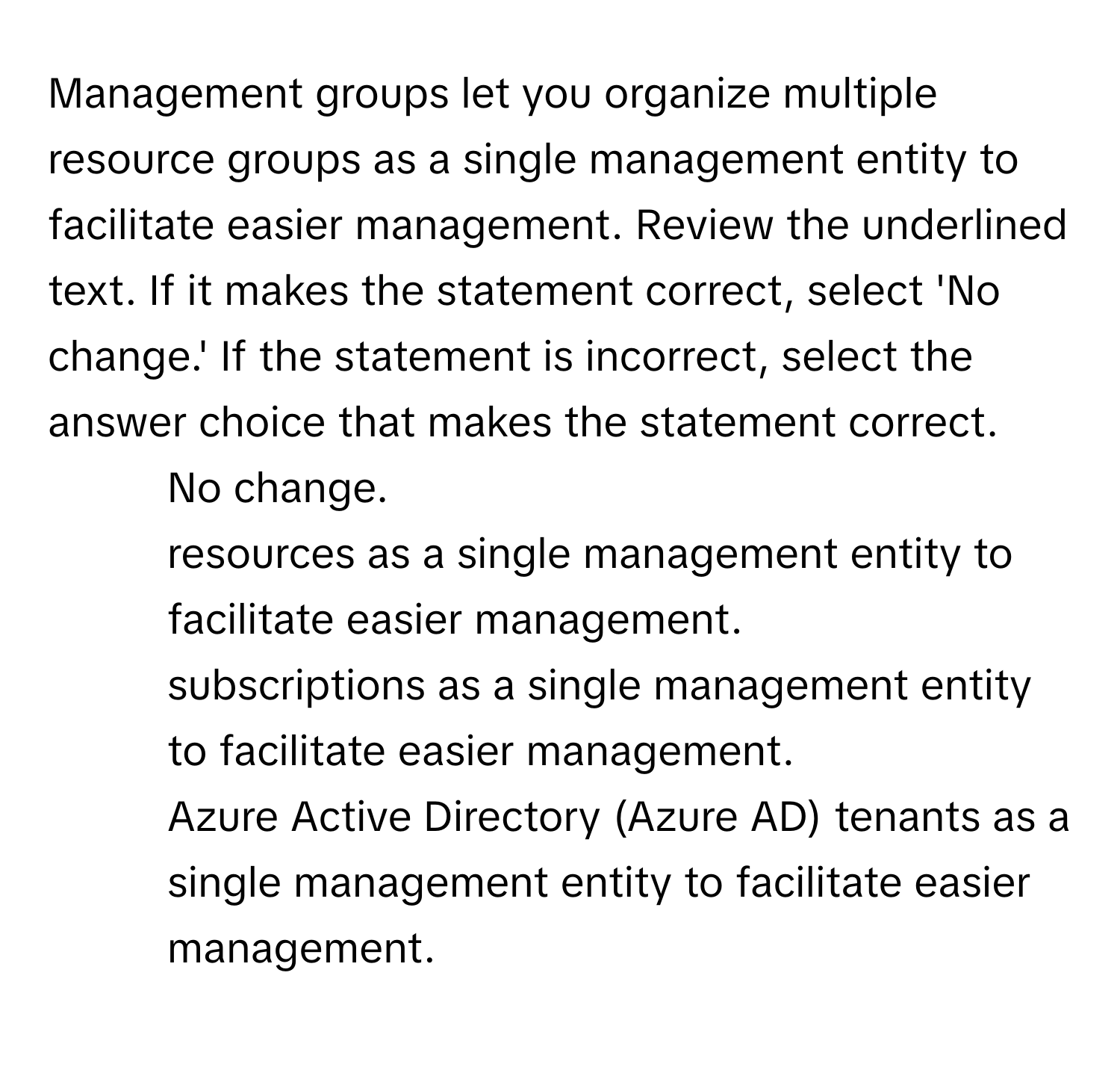 Management groups let you organize multiple resource groups as a single management entity to facilitate easier management. Review the underlined text. If it makes the statement correct, select 'No change.' If the statement is incorrect, select the answer choice that makes the statement correct.

1) No change. 
2) resources as a single management entity to facilitate easier management. 
3) subscriptions as a single management entity to facilitate easier management. 
4) Azure Active Directory (Azure AD) tenants as a single management entity to facilitate easier management.