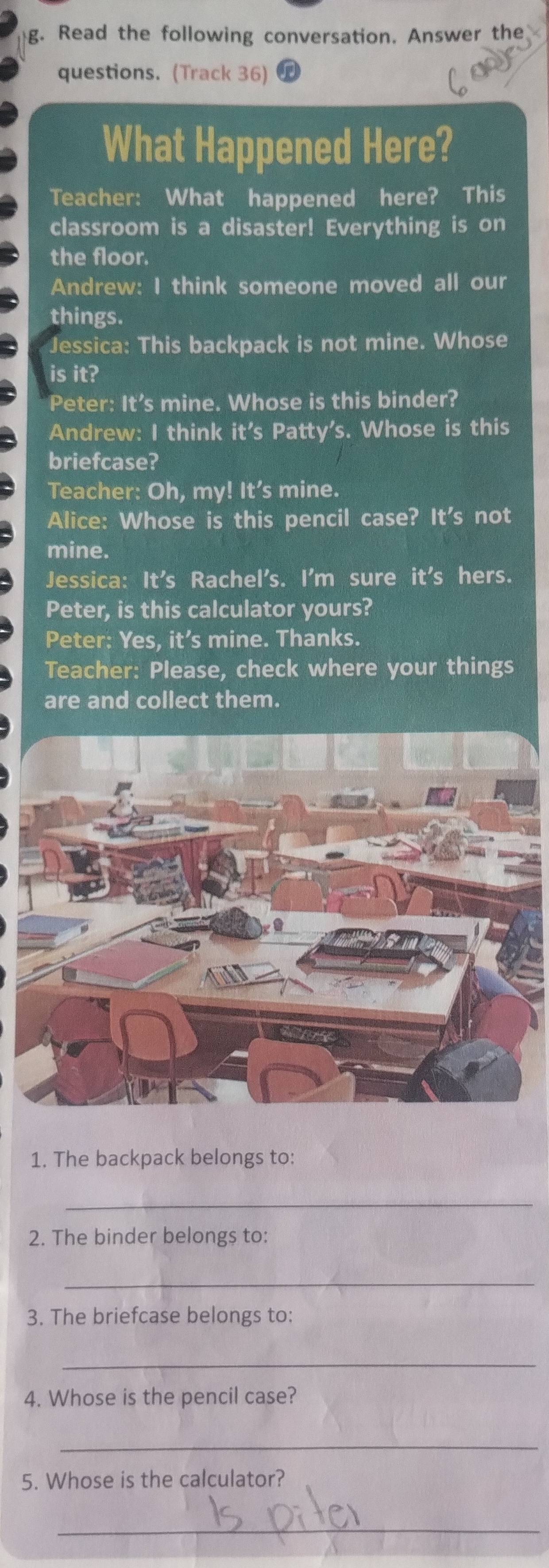 Read the following conversation. Answer the 
questions. (Track 36) 
What Happened Here? 
Teacher: What happened here? This 
classroom is a disaster! Everything is on 
the floor. 
Andrew: I think someone moved all our 
things. 
Jessica: This backpack is not mine. Whose 
is it? 
Peter: It’s mine. Whose is this binder? 
Andrew: I think it's Patty's. Whose is this 
briefcase? 
Teacher: Oh, my! It’s mine. 
Alice: Whose is this pencil case? Ifo s not 
mine. 
Jessica: It's Rachel's. I'm sure it's hers. 
Peter, is this calculator yours? 
Peter: Yes, it’s mine. Thanks. 
Teacher: Please, check where your things 
are and collect them. 
1. The backpack belongs to: 
_ 
2. The binder belongs to: 
_ 
3. The briefcase belongs to: 
_ 
4. Whose is the pencil case? 
_ 
5. Whose is the calculator? 
_