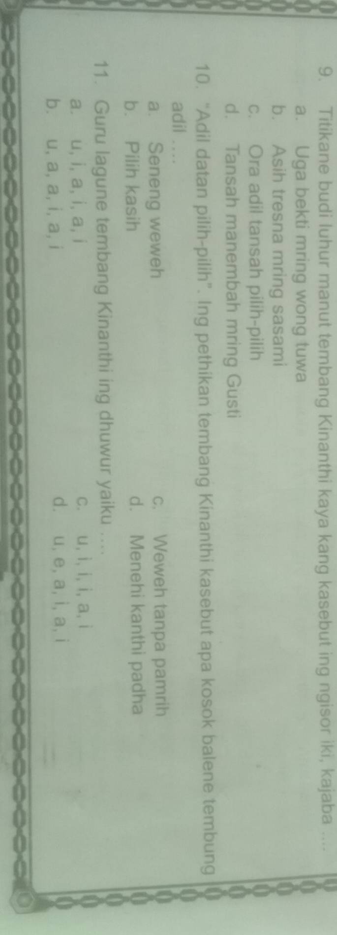 Titikane budi luhur manut tembang Kinanthi kaya kang kasebut ing ngisor iki, kajaba ....
a. Uga bekti mring wong tuwa
b. Asih tresna mring sasami
c. Ora adil tansah pilih-pilih
d. Tansah manembah mring Gusti
10. “Adil datan pilih-pilih”. Ing pethikan tembang Kinanthi kasebut apa kosok balene tembung
adil . . .
a. Seneng weweh c. Weweh tanpa pamrih
b. Pilih kasih d. Menehi kanthi padha
11. Guru lagune tembang Kinanthi ing dhuwur yaiku ....
a. u, i, a, i, a, i c. u, ì, i, i, a, i
b. u, a, a, i, a, i d. u, e, a, i, a, i