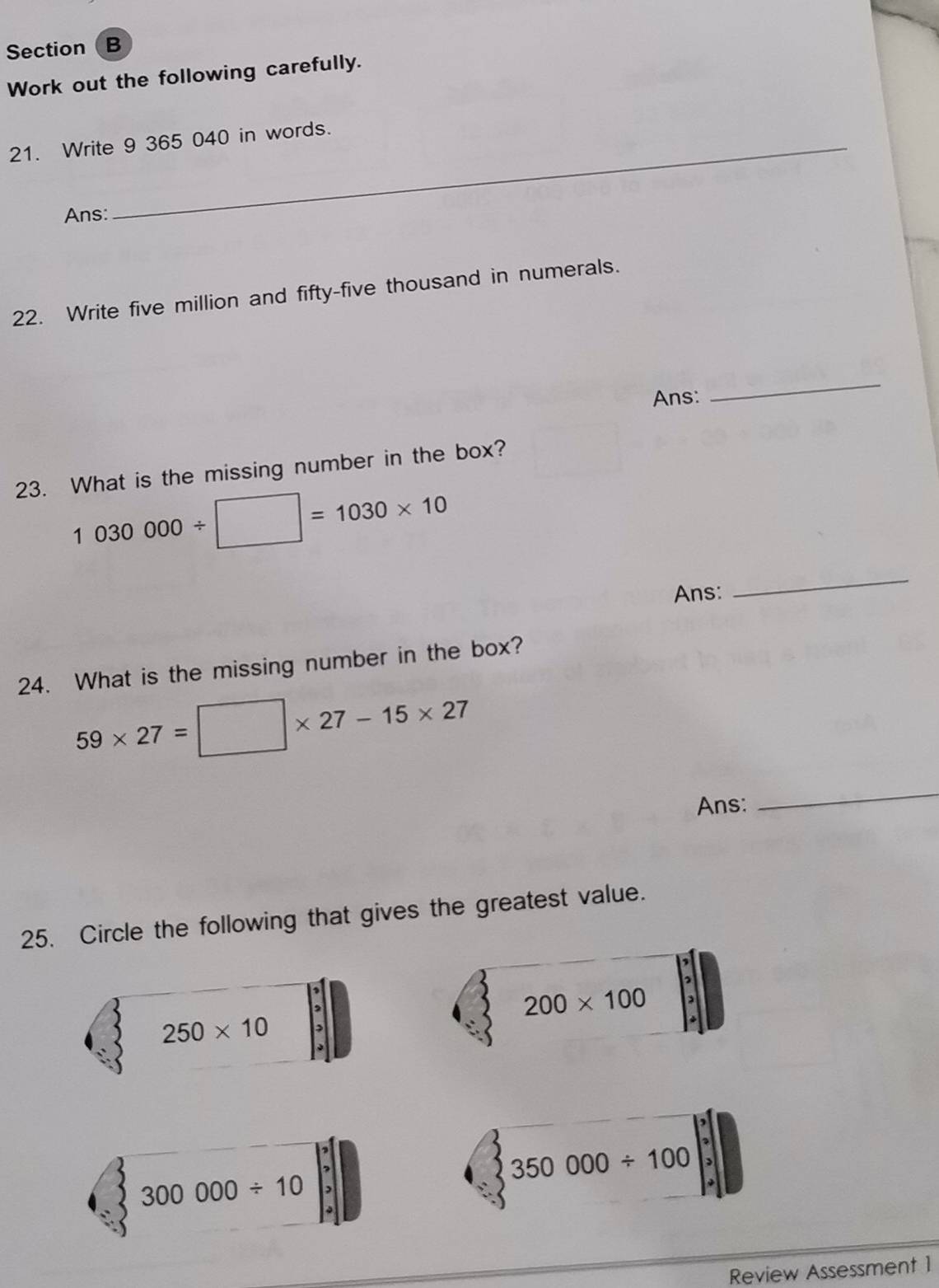 Section  B
Work out the following carefully.
21. Write 9 365 040 in words.
Ans:
22. Write five million and fifty-five thousand in numerals.
Ans:
_
23. What is the missing number in the box?
1030000/ □ =1030* 10
Ans:
_
24. What is the missing number in the box?
59* 27=□ * 27-15* 27
Ans:
_
25. Circle the following that gives the greatest value.
,
200* 100
250* 10
350000/ 100
300000/ 10
Review Assessment 1