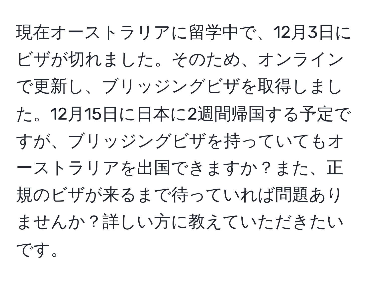 現在オーストラリアに留学中で、12月3日にビザが切れました。そのため、オンラインで更新し、ブリッジングビザを取得しました。12月15日に日本に2週間帰国する予定ですが、ブリッジングビザを持っていてもオーストラリアを出国できますか？また、正規のビザが来るまで待っていれば問題ありませんか？詳しい方に教えていただきたいです。