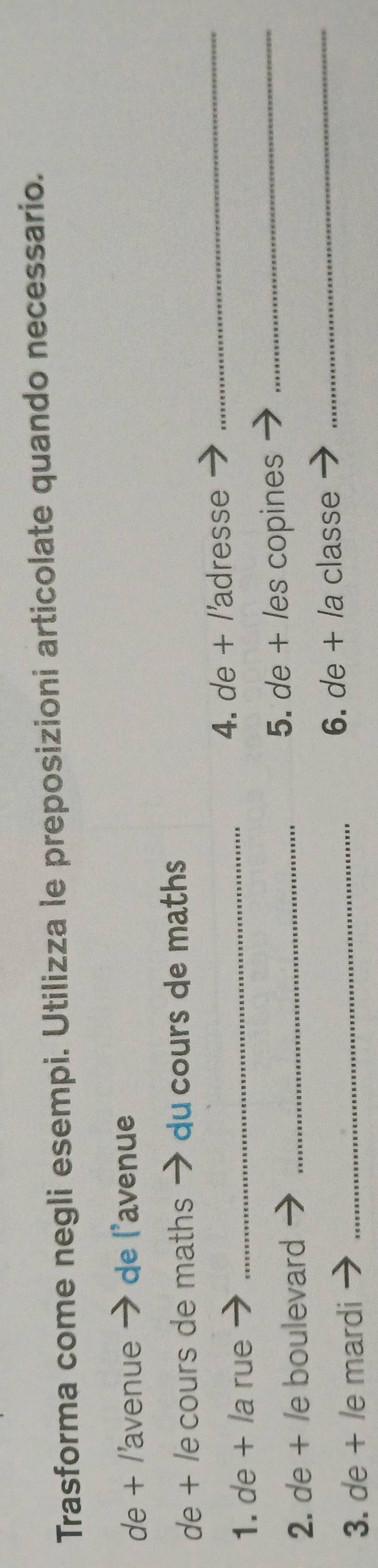 Trasforma come negli esempi. Utilizza le preposizioni articolate quando necessario. 
de + /'avenue · de l'avenue 
de + /e cours de maths → du cours de maths 
1. de + la rue _4. de + /'adresse 
_ 
2. de + /e boulevard _5. de + les copines_ 
3. de + le mardi _6. de + /a classe 
_