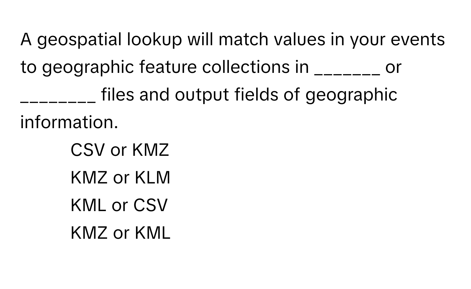 A geospatial lookup will match values in your events to geographic feature collections in _______ or ________ files and output fields of geographic information.

1) CSV or KMZ 
2) KMZ or KLM 
3) KML or CSV 
4) KMZ or KML