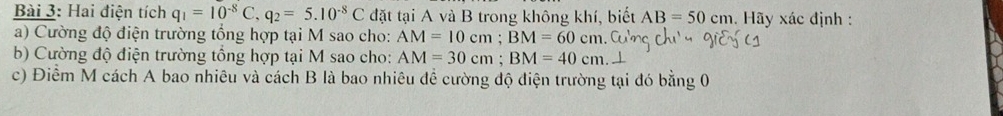 Hai điện tích q_1=10^(-8)C, q_2=5.10^(-8)C đặt tại A và B trong không khí, biết AB=50cm. Hãy xác định : 
a) Cường độ điện trường tổng hợp tại M sao cho: AM=10cm; BM=60cm
b) Cường độ điện trường tổng hợp tại M sao cho: AM=30cm; BM=40cm 1 
c) Điểm M cách A bao nhiêu và cách B là bao nhiêu đề cường độ điện trường tại đó bằng 0