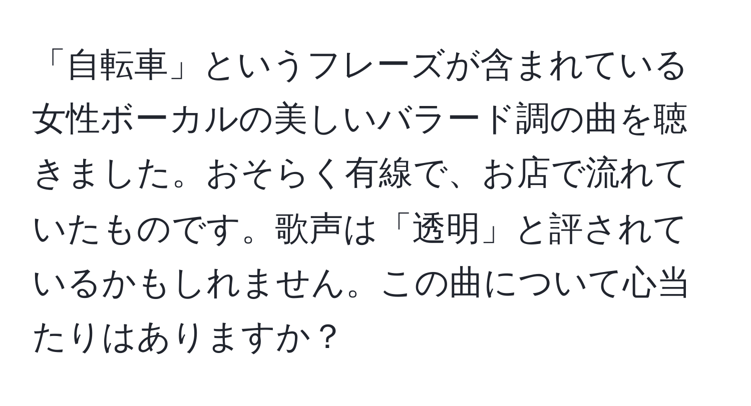 「自転車」というフレーズが含まれている女性ボーカルの美しいバラード調の曲を聴きました。おそらく有線で、お店で流れていたものです。歌声は「透明」と評されているかもしれません。この曲について心当たりはありますか？