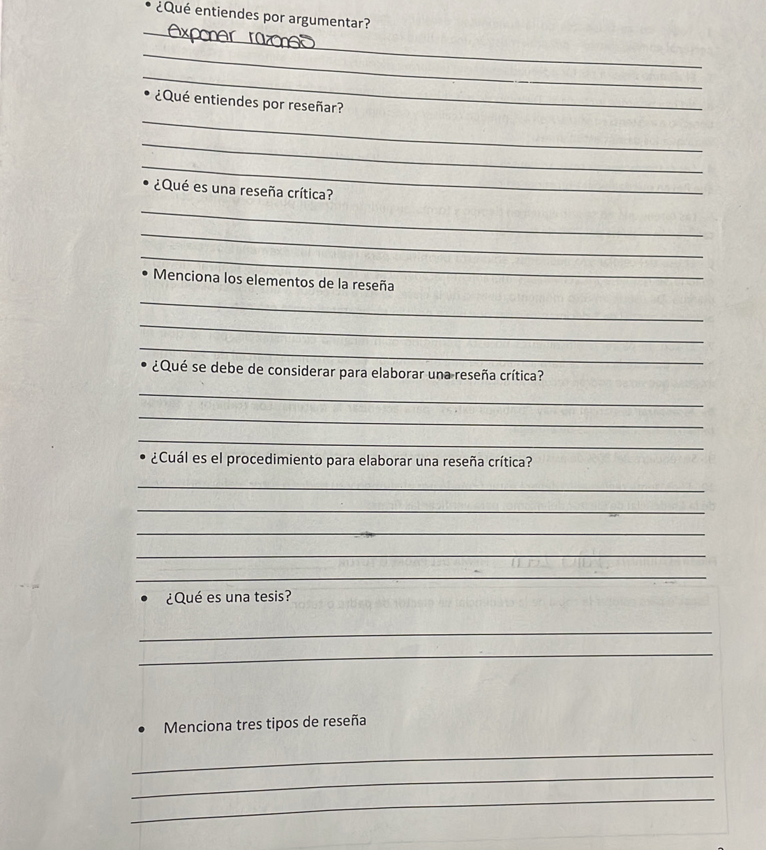 ¿Qué entiendes por argumentar? 
_ 
_ 
_ 
_ 
¿Qué entiendes por reseñar? 
_ 
_ 
¿Qué es una reseña crítica? 
_ 
_ 
_ 
Menciona los elementos de la reseña 
_ 
_ 
_ 
¿Qué se debe de considerar para elaborar una reseña crítica? 
_ 
_ 
_ 
¿Cuál es el procedimiento para elaborar una reseña crítica? 
_ 
_ 
_ 
_ 
_ 
¿Qué es una tesis? 
_ 
_ 
Menciona tres tipos de reseña 
_ 
_ 
_