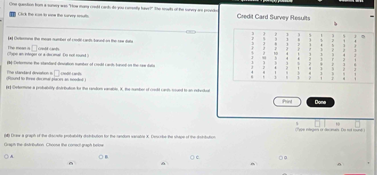 One question from a survey was "How many credit cards do you currently have?" The results of the survey are provided 
Click the icon to view the survey results. Credit Card Survey Results 
(a) Determine the mean number of credil cards based on the raw data 
The mean is □ crodt cards 
(Type an integer or a decimal Do not round ) 
(b) Determine the standard deviation number of credit cards based on the raw dalla 
The standard deviation is □
(Round to three decimal places as needed crodd cards 
(c) Determine a probability distribution for the random vanable, X, the number of credit cards issued to an individual 
Print Done
5 10
(Type integers or decimals. Do not round ) 
(d) Draw a graph of the discrete probability distribution for the random varable X. Describe the shape of the distribution 
Graph the distribution. Choose the correct graph below 
A. B. C D. 
^