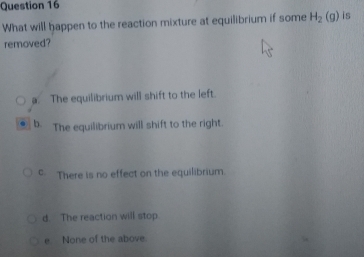 What will happen to the reaction mixture at equilibrium if some H_2(g) is
removed?
a. The equilibrium will shift to the left.
b. The equilibrium will shift to the right.
c. There is no effect on the equilibrium.
d. The reaction will stop.
e None of the above.