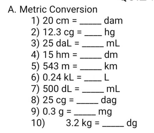 Metric Conversion 
1) 20cm= _  dam
2) 12.3cg= _ hg
3) 25daL= _ mL
4) 15hm= _ dm
5) 543m= _ km
6) 0.24kL= _ L
7) 500dL= _ mL
8) 25cg= _ dag
9) 0.3g= _ mg
10) 3.2kg= _ dg