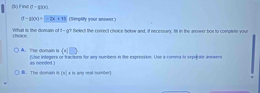 Find (f-g)(x).
(f-g)(x)=-2x+15 (Simplify your answer.)
What is the domain of f-g ? Select the correct choice below and, if necessary, fill in the answer box to complete your
choice.
A. The domain is  x|□ . 
(Use integers or fractions for any numbers in the expression. Use a comma to separate answers
as needed.)
B. The domain is  x|x is any real number.