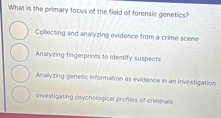 What is the primary focus of the field of forensic genetics?
Collecting and analyzing evidence from a crime scene
Analyzing fingerprints to identify suspects
Analyzing genetic information as evidence in an investigation
Investigating psychological profiles of criminals