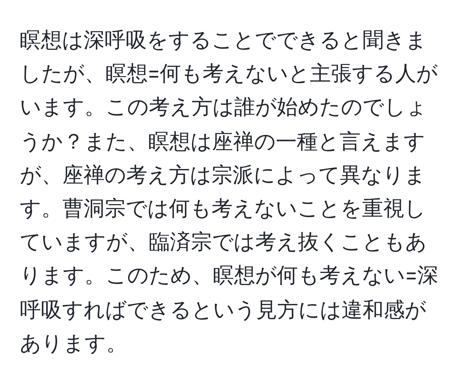 瞑想は深呼吸をすることでできると聞きましたが、瞑想=何も考えないと主張する人がいます。この考え方は誰が始めたのでしょうか？また、瞑想は座禅の一種と言えますが、座禅の考え方は宗派によって異なります。曹洞宗では何も考えないことを重視していますが、臨済宗では考え抜くこともあります。このため、瞑想が何も考えない=深呼吸すればできるという見方には違和感があります。