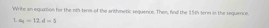 Write an equation for the nth term of the arithmetic sequence. Then, find the 15th term in the sequence. 
1. a_6=12, d=5