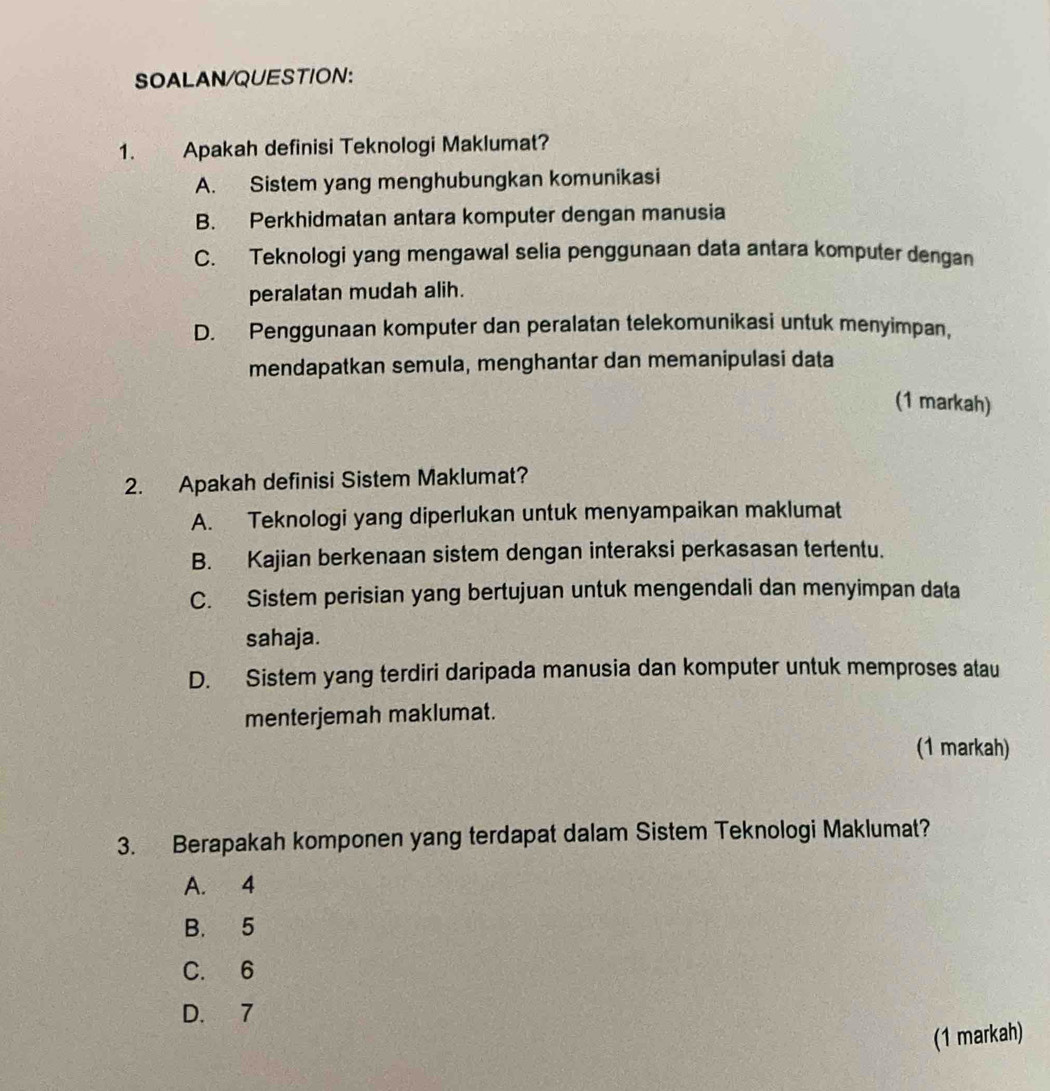 SOALAN/QUESTION:
1. Apakah definisi Teknologi Maklumat?
A. Sistem yang menghubungkan komunikasi
B. Perkhidmatan antara komputer dengan manusia
C. Teknologi yang mengawal selia penggunaan data antara komputer dengan
peralatan mudah alih.
D. Penggunaan komputer dan peralatan telekomunikasi untuk menyimpan,
mendapatkan semula, menghantar dan memanipulasi data
(1 markah)
2. Apakah definisi Sistem Maklumat?
A. Teknologi yang diperlukan untuk menyampaikan maklumat
B. Kajian berkenaan sistem dengan interaksi perkasasan tertentu.
C. Sistem perisian yang bertujuan untuk mengendali dan menyimpan data
sahaja.
D. Sistem yang terdiri daripada manusia dan komputer untuk memproses atau
menterjemah maklumat.
(1 markah)
3. Berapakah komponen yang terdapat dalam Sistem Teknologi Maklumat?
A. 4
B. 5
C. 6
D. 7
(1 markah)