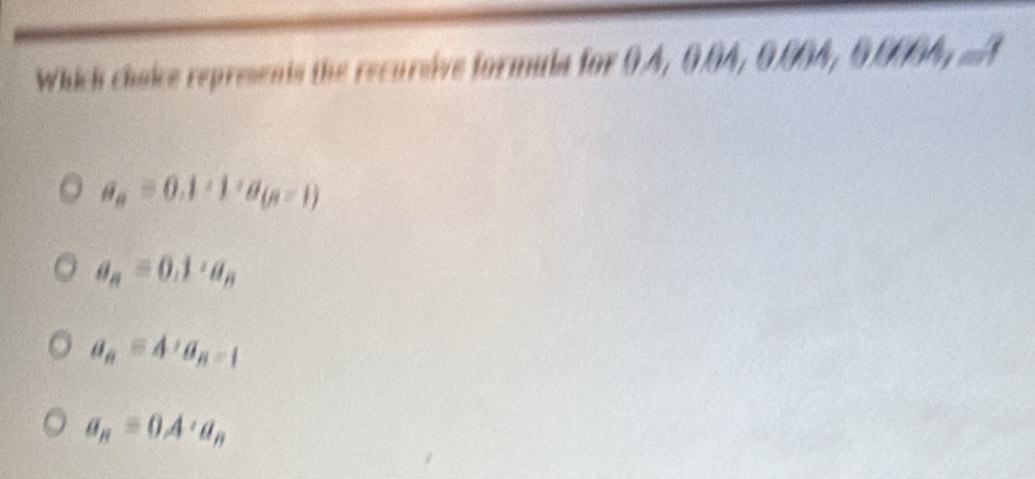 Which choice represents the recursive formula for 0.4, 0.04, 0.004, 0.0004, ..A
a_n=0.1· 1· a_(n-1)
a_n=0.1· a_n
a_n=4, a_n-1
a_n=0A'a_n