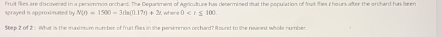 Fruit flies are discovered in a persimmon orchard. The Department of Agriculture has determined that the population of fruit flies 1 hours after the orchard has been 
sprayed is approximated by N(t)=1500-3tln (0.17t)+2t , where 0 . 
Step 2 of 2 : What is the maximum number of fruit flies in the persimmon orchard? Round to the nearest whole number.