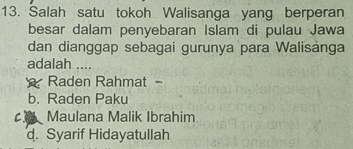 Salah satu tokoh Walisanga yang berperan
besar dalam penyebaran Islam di pulau Jawa
dan dianggap sebagai gurunya para Walisànga
adalah ....
Raden Rahmat -
b. Raden Paku
Maulana Malik Ibrahim
d. Syarif Hidayatullah