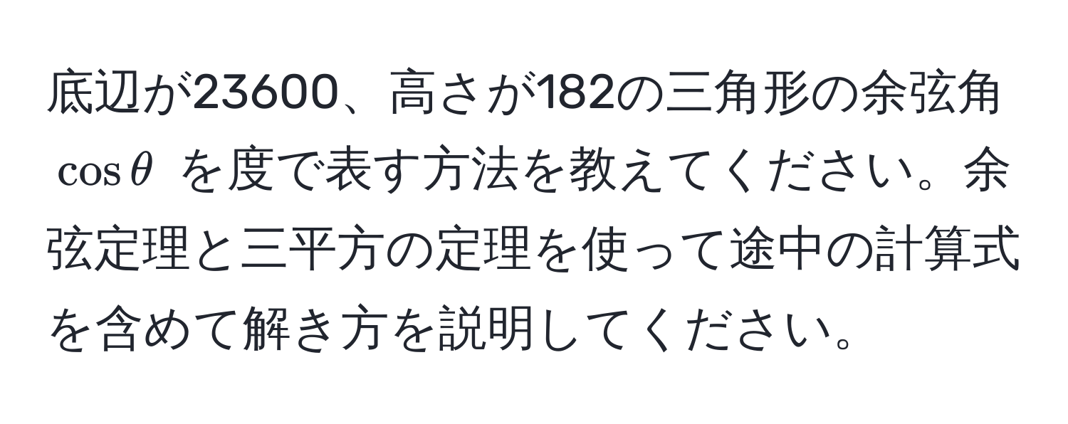 底辺が23600、高さが182の三角形の余弦角 (cos θ) を度で表す方法を教えてください。余弦定理と三平方の定理を使って途中の計算式を含めて解き方を説明してください。