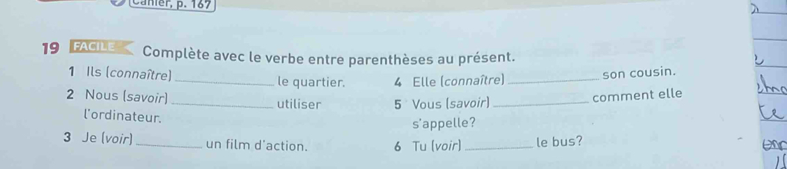 Canier, p. 167 
19 FACILE Complète avec le verbe entre parenthèses au présent. 
1 Ils (connaître) _son cousin. 
_le quartier. 4 Elle (connaître) 
2 Nous (savoir) _utiliser 
5 Vous (savoir) _comment elle 
l'ordinateur. 
s'appelle? 
3 Je (voir) _un film d'action. 6 Tu (voir)_ 
le bus?