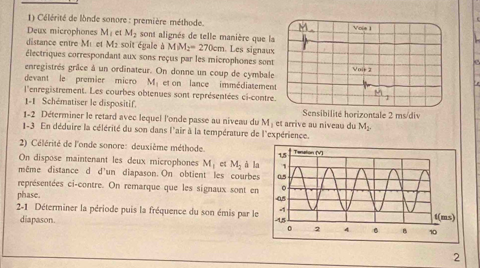 Célérité de londe sonore : première méthode. Voie 1 
Deux microphones M_1 et M_2 sont alignés de telle manière que la 
distance entre M et M_2 soit égale à M_1M_2=270cm Les signaux 
électriques correspondant aux sons reçus par les microphones sont 
e 
enregistrés grâce à un ordinateur. On donne un coup de cymbale 
devant le premier micro M_1 et on lance immédiatement 
l'enregistrement. Les courbes obtenues sont représentées ci-contre. 
1-1 Schématiser le dispositif. Sensibilité horizontale 2 ms/div 
1-2 Déterminer le retard avec lequel l'onde passe au niveau du M_1 et arrive au niveau du M_2. 
1-3 En déduire la célérité du son dans l'air à la température de l'expérience. 
2) Célérité de l'onde sonore: deuxième méthode. 
On dispose maintenant les deux microphones M_1 et M_2 à la 
même distance d d'un diapason. On obtient les courbes 
représentées ci-contre. On remarque que les signaux sont en 
phase. 
2-1 Déterminer la période puis la fréquence du son émis par le 
diapason. 
2