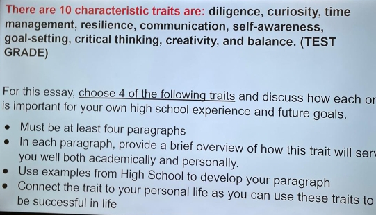 There are 10 characteristic traits are: diligence, curiosity, time
management, resilience, communication, self-awareness,
goal-setting, critical thinking, creativity, and balance. (TEST
GRADE)
For this essay, choose 4 of the following traits and discuss how each or
is important for your own high school experience and future goals.
Must be at least four paragraphs
In each paragraph, provide a brief overview of how this trait will ser
you well both academically and personally.
Use examples from High School to develop your paragraph
Connect the trait to your personal life as you can use these traits to
be successful in life