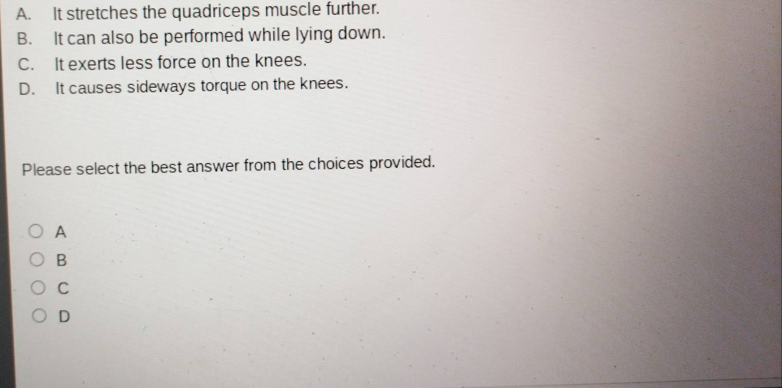 A. It stretches the quadriceps muscle further.
B. It can also be performed while lying down.
C. It exerts less force on the knees.
D. It causes sideways torque on the knees.
Please select the best answer from the choices provided.
A
B
C
D