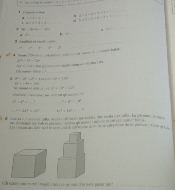 3° tze né fuqi sẽ peste) =3-1* 3-1
1Shānnan si fng 2* 2=2* 2* 2- _
_
b
a 4* 4=4= _ 5* 5* 5* 5* 5* 5-
d
e 3* 3* 3* 3= _
_
_
2 Gjeni vieren e fugv c 6^2=
a 3^x= _b 2^4=
Mendimise renió ro  _
3^3 2^4 5^2 4^2 2^5
a° 4 Numri 729 eshté někohösisht edhe numěr kator, edhe numěr kubik.
27^2-9^4=729
_
Njé numér i ullé g/ender edhe midis numrave 50 die 100.
Cili numer eshr@ al?
5 5^2=25,12^2=144 dhe 13^2=169
25+144=169
Ne mund sẽ sikruajmë: 5^2+12^2=13^2
Plotesoni barazimer me numrat që mungojnë:
3^2+4^2= _2 _^2+8^2=10^2
_^2+24^2=25^2 12^2+16^2= 1
7 6 Ana ka një kuti me tulla. Secila tullė ka formë kubike đhe secila nga tullat ka përmasa tė zišta
Aro formojnė nië kub te persosur, kështu ge numri i tullave eshte njé numěr kubik.
Ajo i rrezot ato dhe vuri re se mund te adenunte tri kube té ndryshme duke pérdoeur tullat q8 ks.
Cili është numri më i vogël i rullave që mund të ketê pasur ajo?_