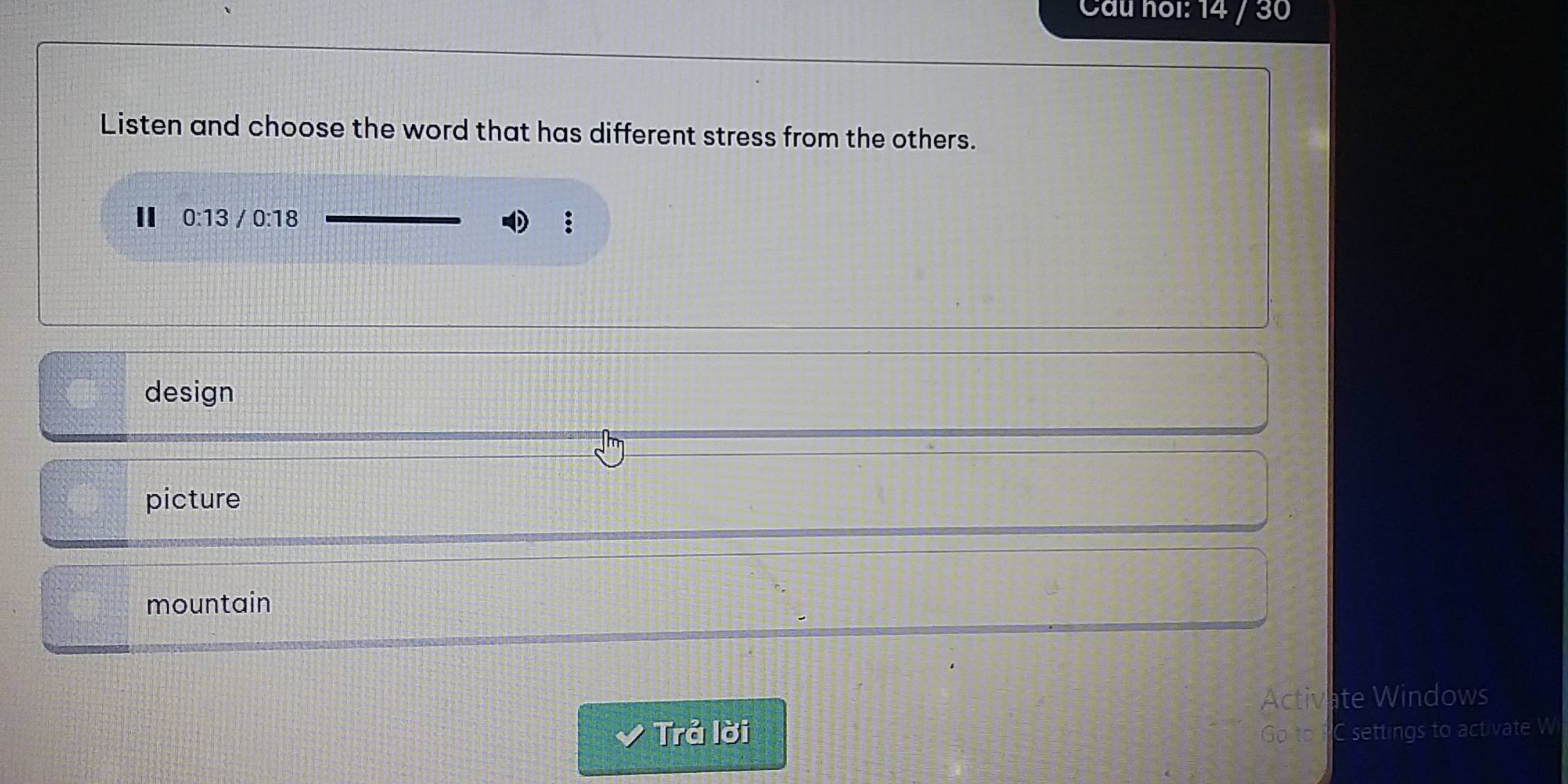 Cầu noi: 14 / 30
Listen and choose the word that has different stress from the others.
II 0:13 /0:18
:
design
picture
mountain
Activate Windows
Trả lời Go to PC settings to activate W