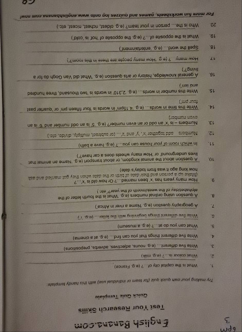 English Banana.com
Test Your Research Skilis
Quick Quiz Template
Try making your own quick quiz (for team or individual use) with this handy template:
_
1. What is the capital city of...? (e.g. France)
_
2. What colour is..? (e.g. milk)
_
3. Write five different... (e.g. nouns, adjectives, adverbs, prepositions)
_
4. Write five different things that you can find... (e.g. at a cinema)
_
5. What can you do at...? (e.g. a museum)
_
6. Write five different things beginning with the fetter... (e.g. 'r')
7. A geography question (e.g. ‘Name a river in Africa’)
8. A question using ordinal numbers (e.g. 'What is the fourth letter of the
_
alphabet/day of the week/month of the year?' etc )
9. How many years has 'x' been married...? Or how old is 'x'...?
(Make up a person and their date of birth or the date when they got married and ask
how long ago it was from today's date)
_
_
10. A question about the animal kingdom, or about transport (e.g. ‘Name an animal that
_
lives underground' or ‘How many wheels does a car have?’)
_
11.  In which room of your house can you...? (e.g. have a bath)
_
12. Numbers  add together 'x', 'y' and 'z'... (or subtract, multiply, divide, ete.)
13. Numbers - is ‘x’ an odd or an even number? (e.g. ‘5’ is an odd number and ‘6’ is an
_
even number)
14. Write this time in words... (e.g. '4.15pm' in words is 'four fifteen pm' or 'quarter past
_
four pm')
15. Write this number in words... (e.g. ‘2,310’ in words is 'two thousand, three hundred
_
and ten')
16.   A general knowledge, history or arts question (e.g. 'What did Van Gogh do for a
_
living?')
17 How many...? (e g 'How many people are there in this room?')
_
_
18.  Spell the word... (e.g. 'entertainment')
_
19. What is the opposite of...? (e.g. the opposite of 'hot' is 'cold')
_
20. Who is the... person in your team? (e.g. oldest, richest, nicest, etc.)
For more fun worksheets, games and quizzes log onto www.englishbanana com now
