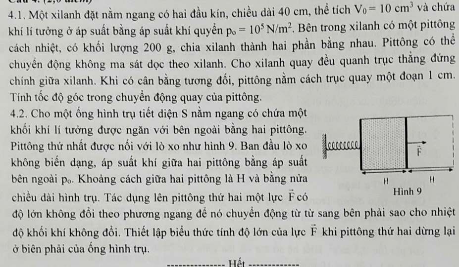 Một xilanh đặt nằm ngang có hai đầu kín, chiều dài 40 cm, thể tích V_0=10cm^3 và chứa 
khí lí tưởng ở áp suất bằng áp suất khí quyền p_o=10^5N/m^2. Bên trong xilanh có một pittông 
cách nhiệt, có khối lượng 200 g, chia xilanh thành hai phần bằng nhau. Pittông có thể 
chuyển động không ma sát dọc theo xilanh. Cho xilanh quay đều quanh trục thắng đứng 
chính giữa xilanh. Khi có cân bằng tương đối, pittông nằm cách trục quay một đoạn 1 cm. 
Tính tốc độ góc trong chuyển động quay của pittông. 
4.2. Cho một ống hình trụ tiết diện S nằm ngang có chứa một 
khối khí lí tưởng được ngăn với bên ngoài bằng hai pittông. 
Pittông thứ nhất được nối với lò xo như hình 9. Ban đầu lò xo 
F 
không biến dạng, áp suất khí giữa hai pittông bằng áp suất 
bên ngoài p₀. Khoảng cách giữa hai pittông là H và bằng nửa H 
H 
chiều dài hình trụ. Tác dụng lên pittông thứ hai một lực vector F có 
Hình 9 
độ lớn không đổi theo phương ngang để nó chuyển động từ từ sang bên phải sao cho nhiệt 
độ khối khí không đổi. Thiết lập biểu thức tính độ lớn của lực vector F khi pittông thứ hai dừng lại 
ở biên phải của ống hình trụ. 
_Hết_