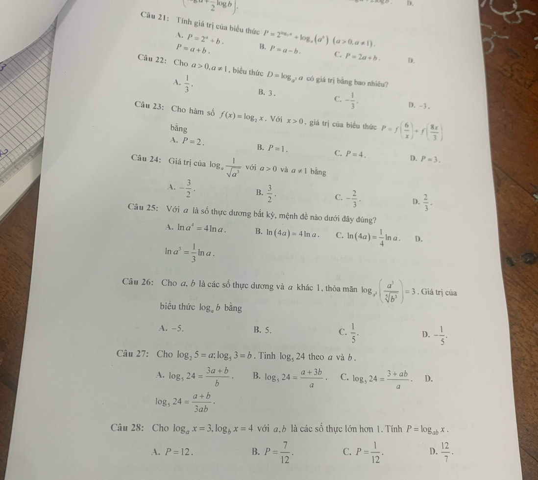 (2^(a+frac )2log b).
D.
Câu 21: Tính giá trị của biểu thức P=2^(log _2)a+log _a(a^b)(a>0,a!= 1). P=a-b. C. P=2a+b. D.
A. P=2^a+b. B.
P=a+b.
Câu 22: Cho a>0,a!= 1 , biều thức D=log _a^3a có giá trị bằng bao nhiêu?
A.  1/3 .
B. 3 . C. - 1/3 , D. -3 .
Câu 23: Cho hàm số f(x)=log _2x. Với x>0 , giá trị của biều thức P=f( 6/x )+f( 8x/3 )
bằng
A. P=2. B. P=1. C. P=4. D. P=3.
Câu 24: Giá trị của log _a 1/sqrt(a^3)  với a>0 và a!= 1 bằng
A. - 3/2 .
B.  3/2 .
C. - 2/3 . D.  2/3 .
Câu 25: Với a là số thực dương bất kỳ, mệnh đề nào dưới đây đúng?
A. ln a^4=4ln a. B. ln (4a)=4ln a. C. ln (4a)= 1/4 ln a. D.
ln a^3= 1/3 ln a.
Câu 26: Cho a, b là các số thực dương và a khác 1, thỏa mãn log _a^2( a^3/sqrt[5](b^3) )=3. Giá trị của
biều thức log _ab bằng
A. −5. B. 5. C.  1/5 . D. - 1/5 .
Câu 27: Cho log _25=a:log _53=b. Tinh log _524 theo a và b.
A. log _524= (3a+b)/b . B. log _524= (a+3b)/a . C. log _524= (3+ab)/a . D.
log _524= (a+b)/3ab .
Câu 28: Cho log _ax=3,log _bx=4 với a,b là các số thực lớn hơn 1. Tính P=log _abx.
A. P=12. B. P= 7/12 . C. P= 1/12 . D.  12/7 .