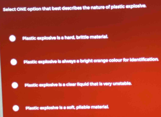 Select ONE option that best describes the nature of plastic explosive.
Plastic explosive is a hard, brittle material.
Plastic explosive is always a bright orange colour for identification.
Plastic explosive is a clear liquid that is very unstable.
Plastic explosive is a soft, pilable material.