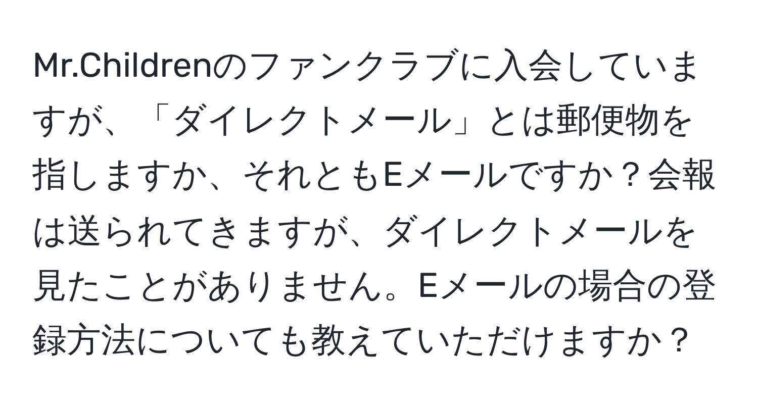 Mr.Childrenのファンクラブに入会していますが、「ダイレクトメール」とは郵便物を指しますか、それともEメールですか？会報は送られてきますが、ダイレクトメールを見たことがありません。Eメールの場合の登録方法についても教えていただけますか？