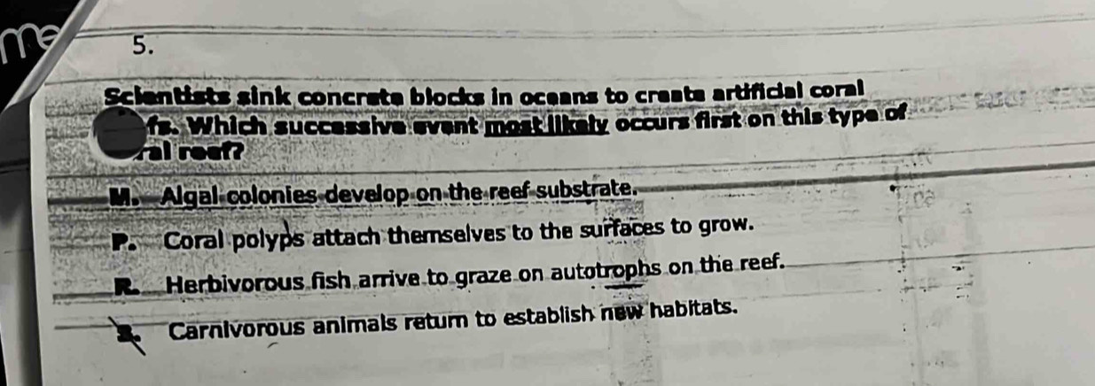 Scientists sink concrete blocks in oceans to create artificial coral
fs. Which successive event most likely occurs first on this type of
al reef?
M. Algal colonies develop on the reef substrate.
Coral polyps attach themselves to the surfaces to grow.
Herbivorous fish arrive to graze on autotrophs on the reef.
Carnivorous animals return to establish new habitats.