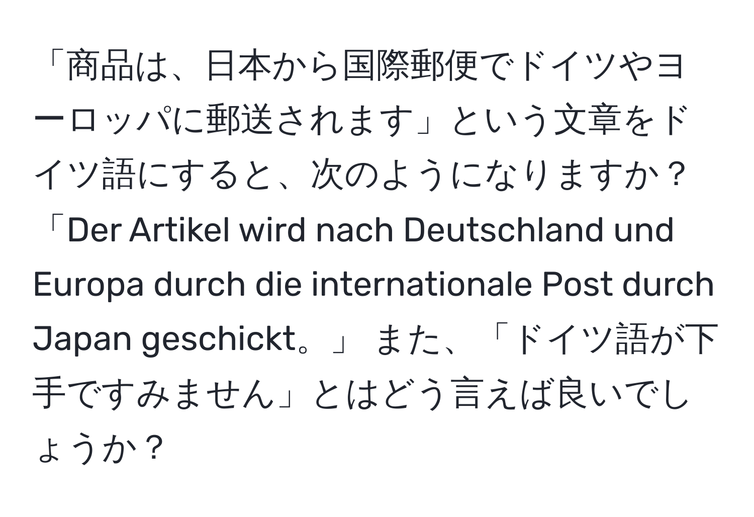 「商品は、日本から国際郵便でドイツやヨーロッパに郵送されます」という文章をドイツ語にすると、次のようになりますか？「Der Artikel wird nach Deutschland und Europa durch die internationale Post durch Japan geschickt。」 また、「ドイツ語が下手ですみません」とはどう言えば良いでしょうか？