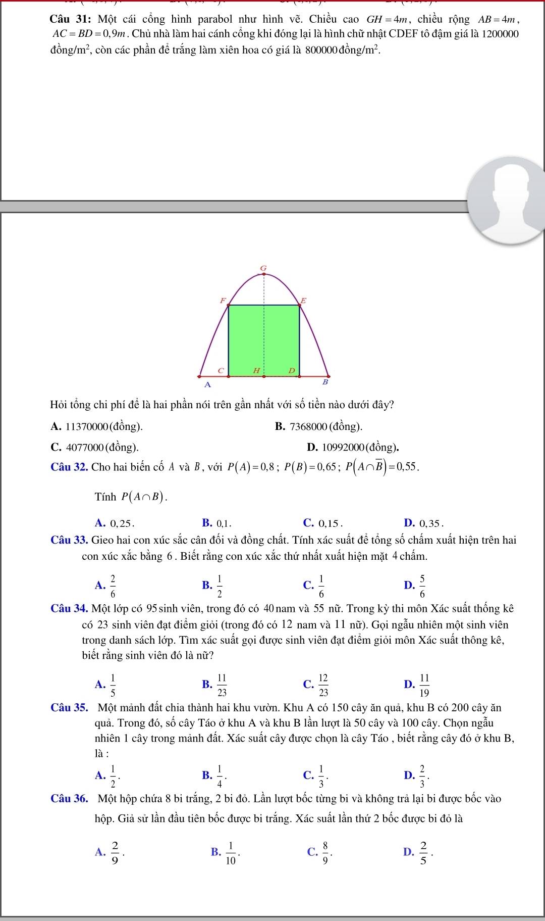 Một cái cổng hình parabol như hình vẽ. Chiều cao GH=4m , chiều rộng AB=4m,
AC=BD=0,9m. Chủ nhà làm hai cánh cổng khi đóng lại là hình chữ nhật CDEF tô đậm giá là 1200000
đồng/m², còn các phần để trắng làm xiên hoa có giá là 800000 đồng/m².
G
F
C H D
A
B
Hỏi tổng chi phí để là hai phần nói trên gần nhất với số tiền nào dưới đây?
A. 11370000(đồng). B. 7368000 (đồng).
C. 4077000(đồng). D. 10992000(đồng).
Câu 32. Cho hai biến cố A và B , với P(A)=0,8;P(B)=0,65;P(A∩ overline B)=0,55.
Tính P(A∩ B).
A. 0,25. B. 0,1 . C. 0,15 . D. 0,35 .
Câu 33. Gieo hai con xúc sắc cân đối và đồng chất. Tính xác suất để tổng số chấm xuất hiện trên hai
con xúc xắc bằng 6 . Biết rằng con xúc xắc thứ nhất xuất hiện mặt 4 chấm.
A.  2/6   1/2   1/6   5/6 
B.
C.
D.
Câu 34. Một lớp có 95 sinh viên, trong đó có 40 nam và 55 nữ. Trong kỳ thi môn Xác suất thống kê
có 23 sinh viên đạt điểm giỏi (trong đó có 12 nam và 11 nữ). Gọi ngẫu nhiên một sinh viên
trong danh sách lớp. Tìm xác suất gọi được sinh viên đạt điểm giỏi môn Xác suất thông kê,
biết rằng sinh viên đó là nữ?
A.  1/5   11/23   12/23   11/19 
B.
C.
D.
Câu 35. Một mảnh đất chia thành hai khu vườn. Khu A có 150 cây ăn quả, khu B có 200 cây ăn
quả. Trong đó, số cây Táo ở khu A và khu B lần lượt là 50 cây và 100 cây. Chọn ngẫu
nhiên 1 cây trong mảnh đất. Xác suất cây được chọn là cây Táo , biết rằng cây đó ở khu B,
là :
A.  1/2 .  1/4 . C.  1/3 . D.  2/3 .
B.
Câu 36. Một hộp chứa 8 bi trắng, 2 bi đỏ. Lần lượt bốc từng bi và không trả lại bi được bốc vào
hộp. Giả sử lần đầu tiên bốc được bi trắng. Xác suất lần thứ 2 bốc được bi đỏ là
A.  2/9 .  1/10 .  8/9 .  2/5 ·
B.
C.
D.