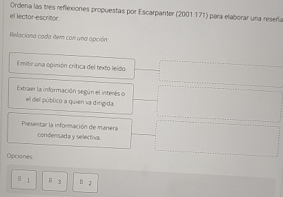 Ordena las tres reflexiones propuestas por Escarpanter (2001:171) para elaborar una reseña 
el lector-escritor. 
Relaciona cada ítem con una opción: 
Emitir una opinión crítica del texto leído. 
Extraer la información según el interés o 
el del público a quien va dirigida. 
Presentar la información de manera 
condensada y selectiva. 
Opciones: 
! 1 H3 1:2