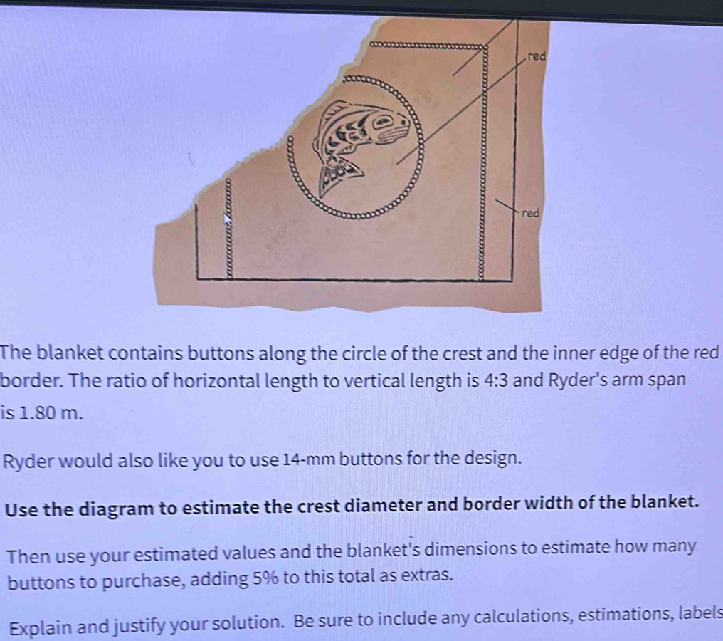 The blanket contains buttons along the circle of the crest and the inner edge of the red 
border. The ratio of horizontal length to vertical length is 4:3 and Ryder's arm span 
is 1.80 m. 
Ryder would also like you to use 14-mm buttons for the design. 
Use the diagram to estimate the crest diameter and border width of the blanket. 
Then use your estimated values and the blanket's dimensions to estimate how many 
buttons to purchase, adding 5% to this total as extras. 
Explain and justify your solution. Be sure to include any calculations, estimations, labels