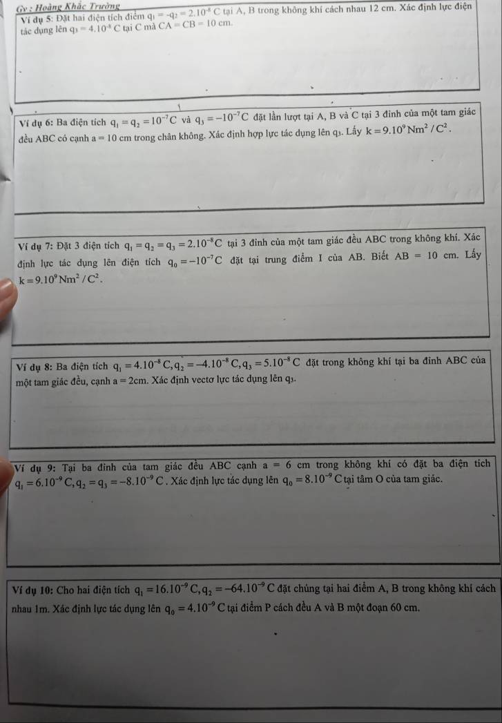 Gv : Hoàng Khắc Trường q_1=-q_2=2.10^(-8)CtaiA A, B trong không khí cách nhau 12 cm. Xác định lực điện
Ví dụ 5: Đặt hai điện tích điểm
tác dụng lên q_3=4.10^(-8)C tại C mà CA=CB=10cm.
Ví dụ 6: Ba điện tích q_1=q_2=10^(-7)C và q_3=-10^(-7)C đặt lần lượt tại A, B và C tại 3 đinh của một tam giác
đều ABC có cạnh a=10 cm trong chân không. Xác định hợp lực tác dụng lên q₃. Lấy k=9.10^9Nm^2/C^2.
Ví dụ 7: Đặt 3 điện tích q_1=q_2=q_3=2.10^(-8)C tại 3 đỉnh của một tam giác đều ABC trong không khí. Xác
định lực tác dụng lên điện tích q_0=-10^(-7)C đặt tại trung điểm I của AB. Biết AB=10cm Lấy
k=9.10^9Nm^2/C^2.
Ví dụ 8: Ba điện tích q_1=4.10^(-8)C,q_2=-4.10^(-8)C,q_3=5.10^(-8)C đặt trong không khí tại ba đỉnh ABC của
một tam giác đều, cạnh a=2cm. Xác định vectơ lực tác dụng lên q.
Ví dụ 9: Tại ba đinh của tam giác đều ABC cạnh a=6 em trong không khí có đặt ba điện tích
q_1=6.10^(-9)C,q_2=q_3=-8.10^(-9)C. Xác định lực tác dụng lên q_0=8.10^(-9)C tại tâm O của tam giác.
Ví dụ 10: Cho hai điện tích q_1=16.10^(-9)C,q_2=-64.10^(-9)C đặt chúng tại hai điểm A, B trong không khí cách
nhau 1m. Xác định lực tác dụng lên q_0=4.10^(-9)C tại điểm P cách đều A và B một đoạn 60 cm.