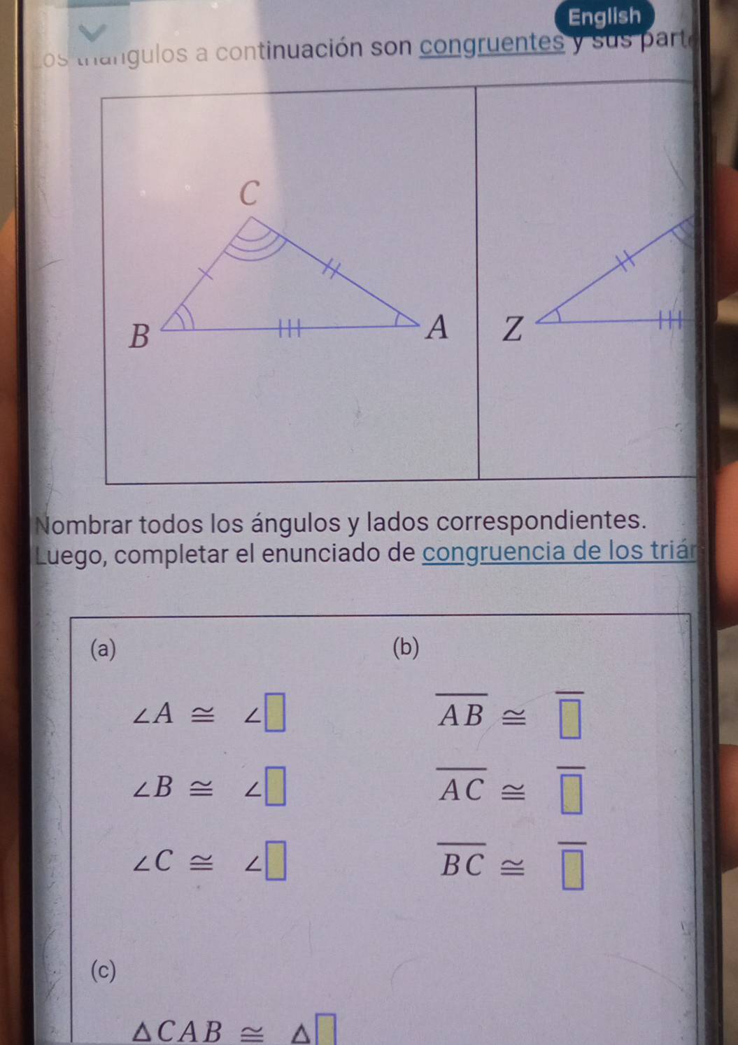 English 
Los trangulos a continuación son congruentes y sus parte 
Nombrar todos los ángulos y lados correspondientes. 
Luego, completar el enunciado de congruencia de los trián 
(a) (b)
∠ A≌ ∠ □
overline AB≌ overline □ 
∠ B≌ ∠ □
overline AC≌ overline □ 
∠ C≌ ∠ □
overline BC≌ overline □ 
(c)
△ CAB≌ △ □