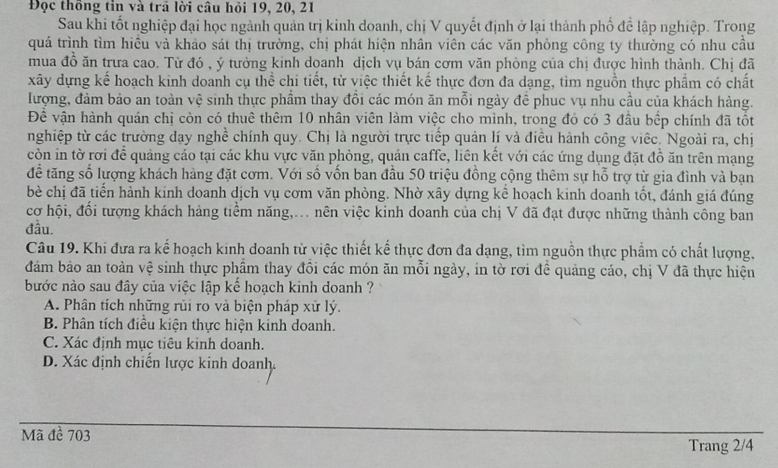 Đọc thông tin và trã lời câu hỏi 19, 20, 21
Sau khi tốt nghiệp đại học ngành quản trị kinh doanh, chị V quyết định ở lại thành phố để lập nghiệp. Trong
quá trình tìm hiều và khảo sát thị trường, chị phát hiện nhân viên các văn phòng công ty thường có nhu cầu
mua đồ ăn trưa cao. Từ đó , ý tưởng kinh doanh dịch vụ bán cơm văn phòng của chị được hình thành. Chị đã
xây dựng kế hoạch kinh doanh cụ thể chi tiết, từ việc thiết kế thực đơn đa dạng, tìm nguồn thực phẩm có chất
lượng, đảm bảo an toàn vệ sinh thực phẩm thay đồi các món ăn mỗi ngày để phục vụ nhu cầu của khách hàng.
Đề vận hành quán chị còn có thuê thêm 10 nhân viên làm việc cho mình, trong đó có 3 đầu bếp chính đã tốt
nghiệp từ các trường dạy nghề chính quy. Chị là người trực tiếp quản lí và điều hành công viếc. Ngoài ra, chị
còn in tờ rơi để quảng cáo tại các khu vực văn phòng, quán caffe, liên kết với các ứng dụng đặt đồ ăn trên mạng
để tăng số lượng khách hàng đặt cơm. Với số vốn ban đầu 50 triệu đồng cộng thêm sự hỗ trợ từ gia đình và bạn
bè chị đã tiến hành kính doanh dịch vụ cơm văn phòng. Nhờ xây dựng kể hoạch kinh doanh tốt, đánh giá đúng
cơ hội, đối tượng khách hàng tiềm năng,.. nên việc kinh doanh của chị V đã đạt được những thành công ban
đầu
Câu 19. Khi đưa ra kế hoạch kinh doanh từ việc thiết kế thực đơn đa dạng, tìm nguồn thực phẩm có chất lượng,
đám bảo an toàn vệ sinh thực phẩm thay đồi các món ăn mỗi ngày, in tờ rơi để quảng cáo, chị V đã thực hiện
bước nào sau đây của việc lập kế hoạch kinh doanh ?
A. Phân tích những rủi ro và biện pháp xử lý.
B. Phân tích điều kiện thực hiện kinh doanh.
C. Xác định mục tiêu kinh doanh.
D. Xác định chiến lược kinh doanh.
Mã đề 703
Trang 2/4