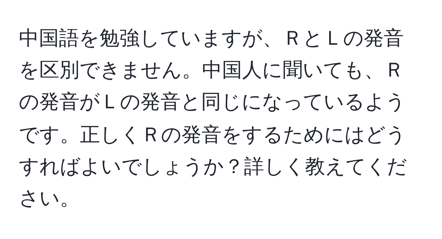 中国語を勉強していますが、ＲとＬの発音を区別できません。中国人に聞いても、Ｒの発音がＬの発音と同じになっているようです。正しくＲの発音をするためにはどうすればよいでしょうか？詳しく教えてください。