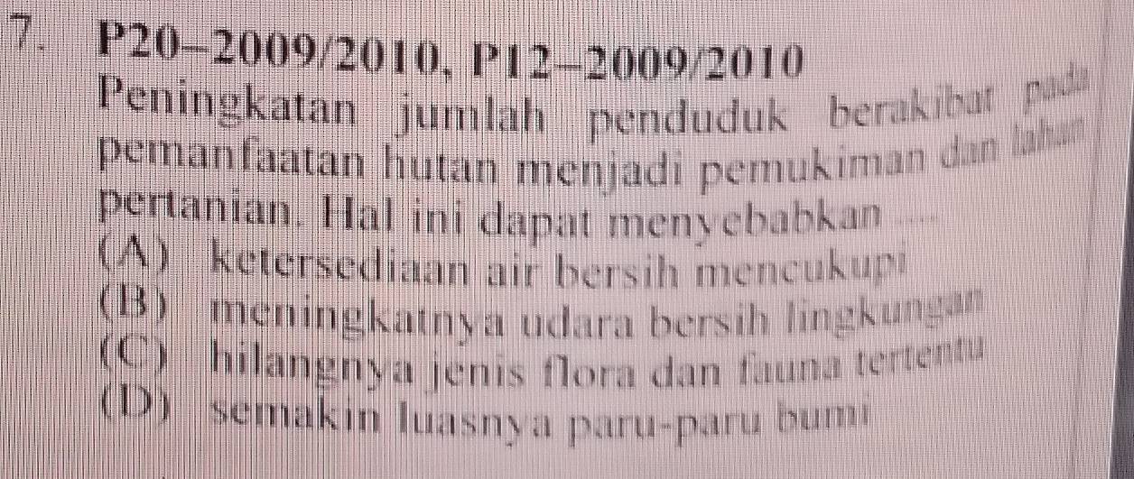 P20-2009/2010, P12-2009/2010
Peningkatan jumlah penduduk berakibat pada
pemanfaatan hutan menjadi pemukiman dan lahan
pertanian. Hal ini dapat menyebabkan ..
(A) ketersediaan air bersih mencukupi
(B) meningkatnya udara bersih lingkungan
(C) hilangnya jenis flora dan fauna tertentu
(D) semakin luasnya paru-paru bumi