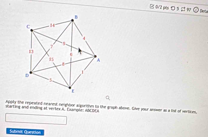 つ 5 % 97 ①Dets 
Apply the repeated nearest neighbor algorithm to the graph above. Give your answer as a list of vertices, 
starting and ending at vertex A. Example: ABCDEA
Submit Question