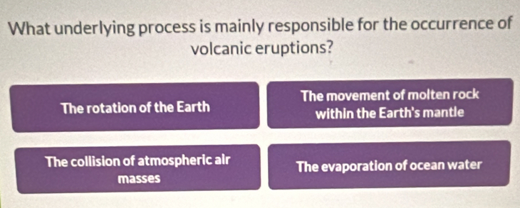 What underlying process is mainly responsible for the occurrence of
volcanic eruptions?
The movement of molten rock
The rotation of the Earth
within the Earth's mantle
The collision of atmospheric air The evaporation of ocean water
masses