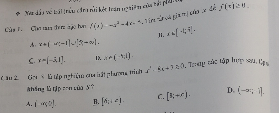 Xét dấu vế trái (nếu cần) rồi kết luận nghiệm của bất phườn
Câu 1. Cho tam thức bậc hai f(x)=-x^2-4x+5. Tìm tất cả giá trị của x đề f(x)≥ 0.
B. x∈ [-1;5].
A. x∈ (-∈fty ;-1]∪ [5;+∈fty ).
C. x∈ [-5;1].
D. x∈ (-5;1). 
Câu 2. Gọi S là tập nghiệm của bất phương trình x^2-8x+7≥ 0. Trong các tập hợp sau, tập n
không là tập con của S ?
D.
A. (-∈fty ;0]. B. [6;+∈fty ).
C. [8;+∈fty ). (-∈fty ;-1].