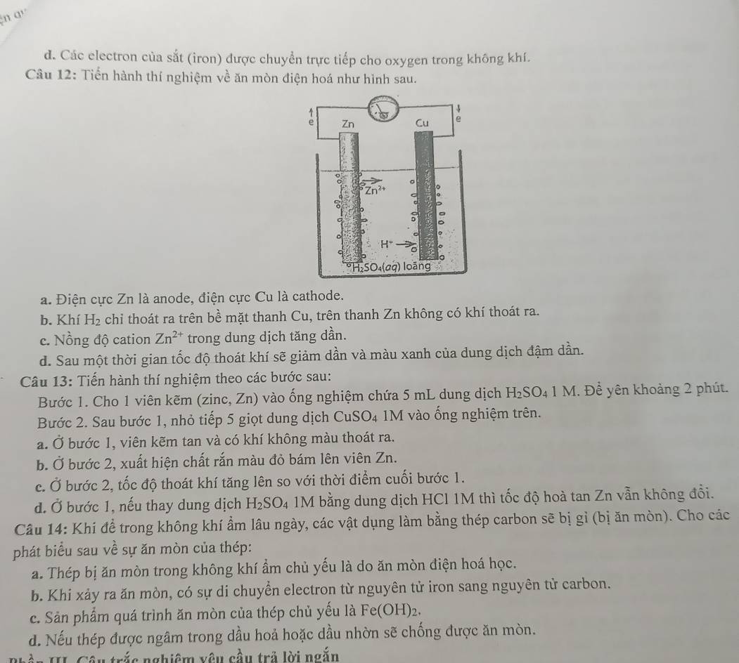 q'
d. Các electron của sắt (iron) được chuyển trực tiếp cho oxygen trong không khí.
Câu 12: Tiển hành thí nghiệm về ăn mòn điện hoá như hình sau.
a. Điện cực Zn là anode, điện cực Cu là cathode.
b. Khí H_2 chỉ thoát ra trên bề mặt thanh Cu, trên thanh Zn không có khí thoát ra.
c. Nồng độ cation Zn^(2+) trong dung dịch tăng dần.
d. Sau một thời gian tốc độ thoát khí sẽ giảm dần và màu xanh của dung dịch đậm dần.
Câu 13: Tiến hành thí nghiệm theo các bước sau:
Bước 1. Cho 1 viên kẽm (zinc, Zn) vào ống nghiệm chứa 5 mL dung dịch H_2SO_41M. Để yên khoảng 2 phút.
Bước 2. Sau bước 1, nhỏ tiếp 5 giọt dung dịch CuSO_4 1M vào ống nghiệm trên.
a. Ở bước 1, viên kẽm tan và có khí không màu thoát ra.
b. Ở bước 2, xuất hiện chất rắn màu đỏ bám lên viên Zn.
c. Ở bước 2, tốc độ thoát khí tăng lên so với thời điểm cuối bước 1.
d. Ở bước 1, nếu thay dung dịch H_2SO_4 1M bằng dung dịch HCl 1M thì tốc độ hoà tan Zn vẫn không đổi.
Câu 14: Khi để trong không khí ẩm lâu ngày, các vật dụng làm bằng thép carbon sẽ bị gỉ (bị ăn mòn). Cho các
phát biểu sau về sự ăn mòn của thép:
a. Thép bị ăn mòn trong không khí ẩm chủ yếu là do ăn mòn điện hoá học.
b. Khi xảy ra ăn mòn, có sự di chuyển electron từ nguyên tử iron sang nguyên tử carbon.
c. Sản phẩm quá trình ăn mòn của thép chủ yếu là Fe(OH)_2.
d. Nếu thép được ngâm trong dầu hoả hoặc dầu nhờn sẽ chống được ăn mòn.
Cần II Câu trắc nghiệm vêu cầu trả lời ngắn