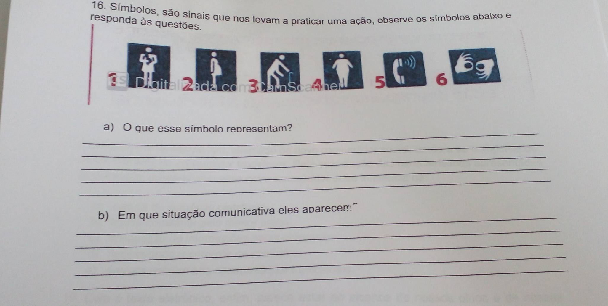 Símbolos, são sinais que nos levam a praticar uma ação, observe os símbolos abaixo e 
responda às questões. 
Zada 3
5
6
_ 
a) O que esse símbolo representam? 
_ 
_ 
_ 
_ 
_ 
b) Em que situação comunicativa eles abarecem^ 
_ 
_ 
_ 
_