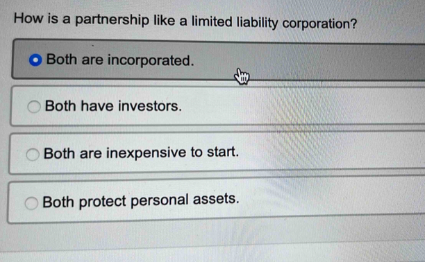 How is a partnership like a limited liability corporation?
Both are incorporated.
Both have investors.
Both are inexpensive to start.
Both protect personal assets.