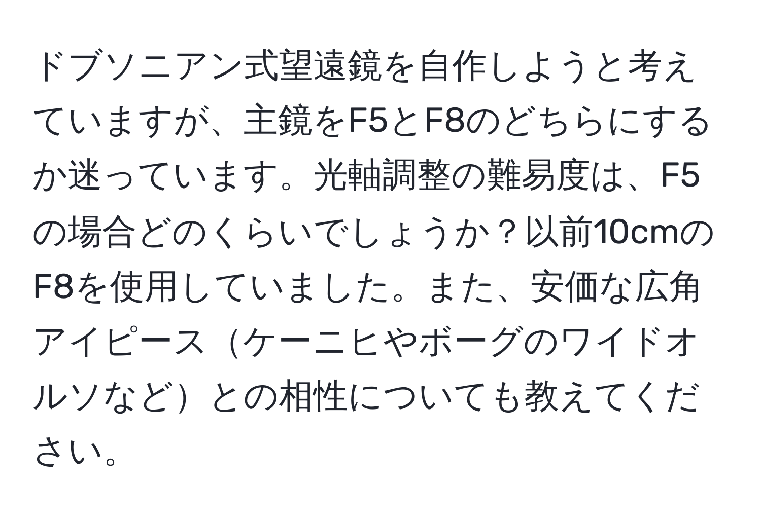 ドブソニアン式望遠鏡を自作しようと考えていますが、主鏡をF5とF8のどちらにするか迷っています。光軸調整の難易度は、F5の場合どのくらいでしょうか？以前10cmのF8を使用していました。また、安価な広角アイピースケーニヒやボーグのワイドオルソなどとの相性についても教えてください。